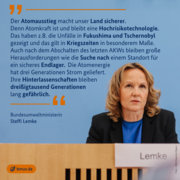 Steffi Lemke: "Der Atomausstieg macht unser Land sicherer. Denn Atomkraft ist und bleibt eine Hochrisikotechnologie. Das haben z.B. die Unfälle in Fukushima und Tschernobyl gezeigt und das gilt in Kriegszeiten in besonderem Maße. Auch nach dem Abschalten des letzten AKWs bleiben große Herausforderungen wie die Suche nach einem Standort für ein sicheres Endlager. Die Atomenergie hat drei Generationen Strom geliefert. Ihre Hinterlassenschaften bleiben dreißigtausend Generationen lang gefährlich."